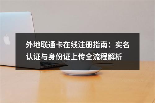 外地联通卡在线注册指南：实名认证与身份证上传全流程解析