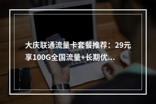 大庆联通流量卡套餐推荐：29元享100G全国流量+长期优惠