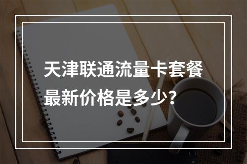 天津联通流量卡套餐最新价格是多少？