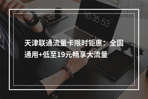 天津联通流量卡限时钜惠：全国通用+低至19元畅享大流量