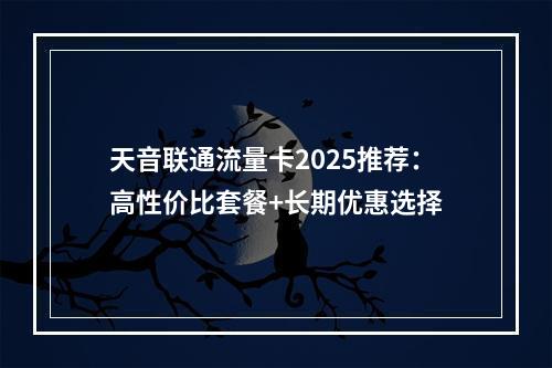 天音联通流量卡2025推荐：高性价比套餐+长期优惠选择