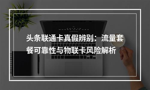 头条联通卡真假辨别：流量套餐可靠性与物联卡风险解析