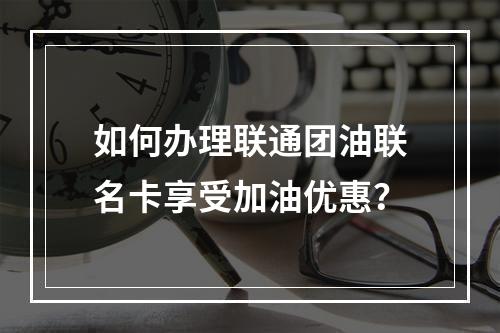 如何办理联通团油联名卡享受加油优惠？