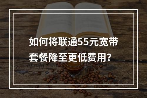如何将联通55元宽带套餐降至更低费用？