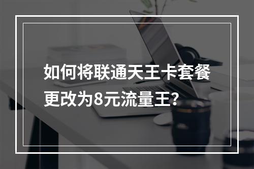 如何将联通天王卡套餐更改为8元流量王？