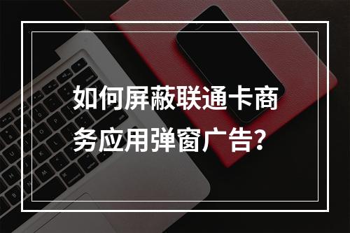 如何屏蔽联通卡商务应用弹窗广告？