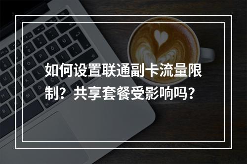 如何设置联通副卡流量限制？共享套餐受影响吗？