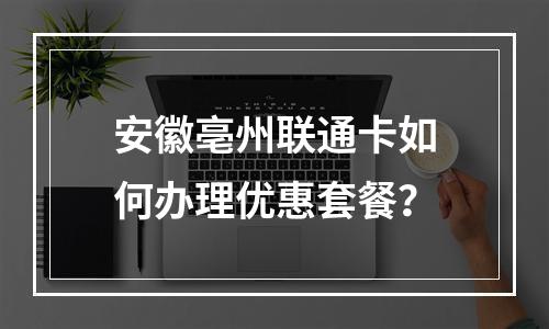 安徽亳州联通卡如何办理优惠套餐？