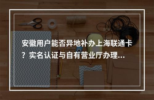 安徽用户能否异地补办上海联通卡？实名认证与自有营业厅办理指南