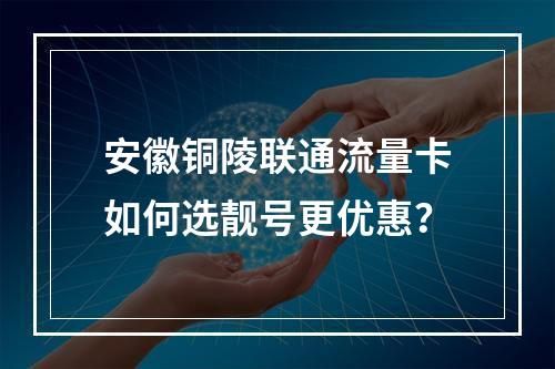 安徽铜陵联通流量卡如何选靓号更优惠？