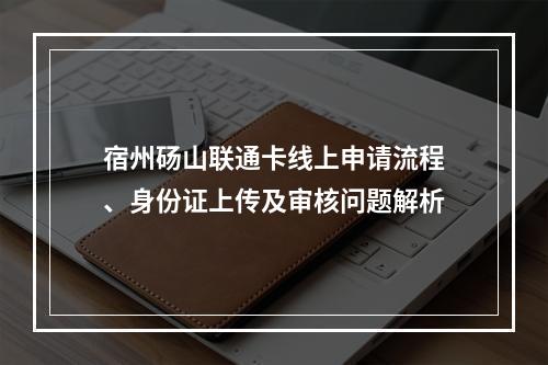 宿州砀山联通卡线上申请流程、身份证上传及审核问题解析