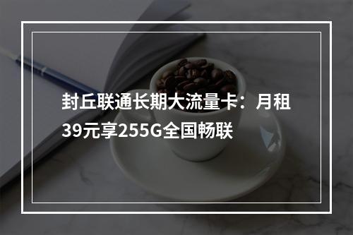 封丘联通长期大流量卡：月租39元享255G全国畅联