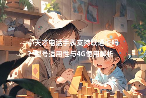小天才电话手表支持联通卡吗？型号适用性与4G使用解析