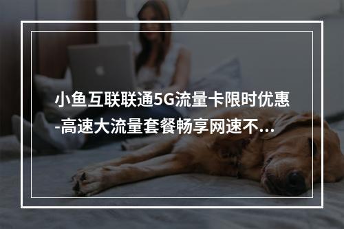 小鱼互联联通5G流量卡限时优惠-高速大流量套餐畅享网速不卡顿