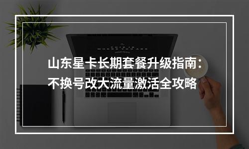 山东星卡长期套餐升级指南：不换号改大流量激活全攻略