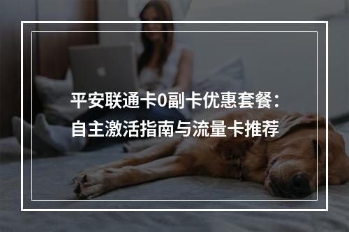 平安联通卡0副卡优惠套餐：自主激活指南与流量卡推荐