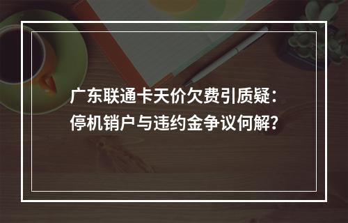 广东联通卡天价欠费引质疑：停机销户与违约金争议何解？