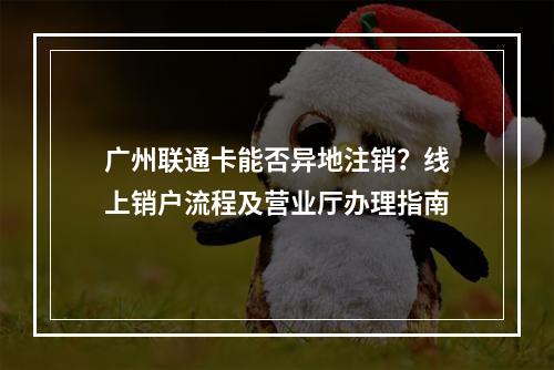 广州联通卡能否异地注销？线上销户流程及营业厅办理指南