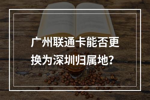 广州联通卡能否更换为深圳归属地？