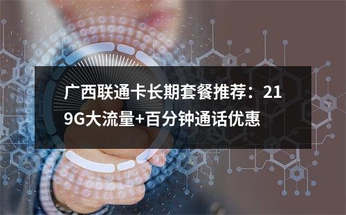 广西联通卡长期套餐推荐：219G大流量+百分钟通话优惠