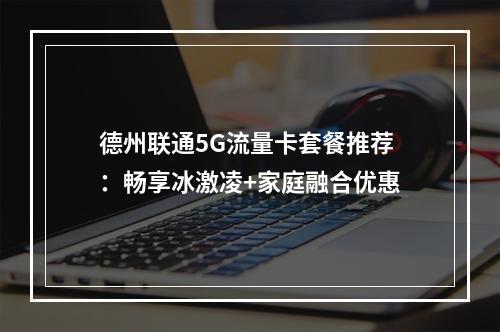 德州联通5G流量卡套餐推荐：畅享冰激凌+家庭融合优惠
