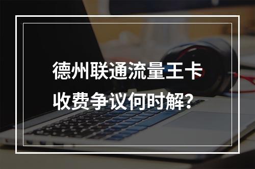德州联通流量王卡收费争议何时解？