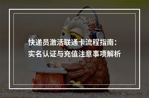 快递员激活联通卡流程指南：实名认证与充值注意事项解析