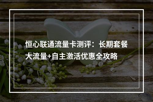 恒心联通流量卡测评：长期套餐大流量+自主激活优惠全攻略
