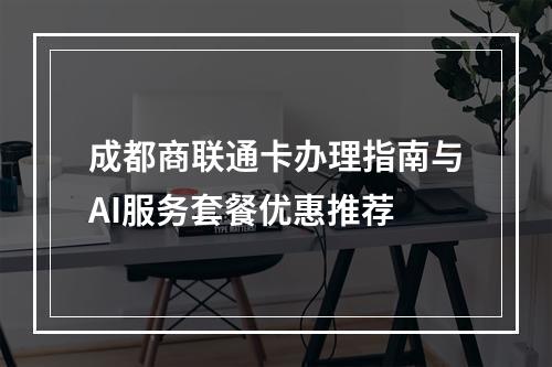 成都商联通卡办理指南与AI服务套餐优惠推荐