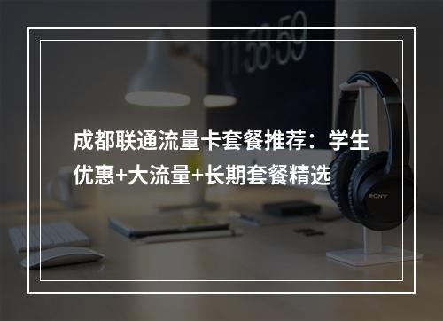 成都联通流量卡套餐推荐：学生优惠+大流量+长期套餐精选