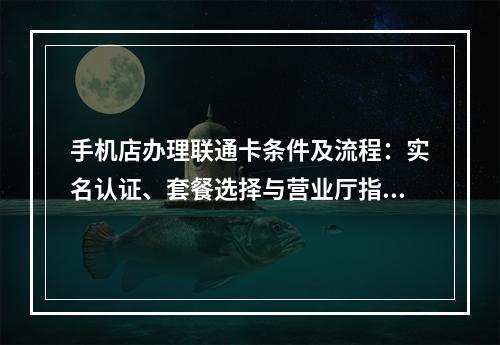 手机店办理联通卡条件及流程：实名认证、套餐选择与营业厅指南