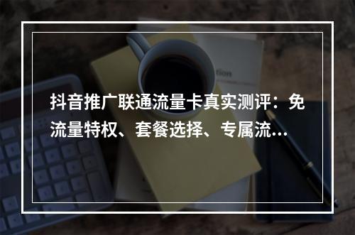 抖音推广联通流量卡真实测评：免流量特权、套餐选择、专属流量解析