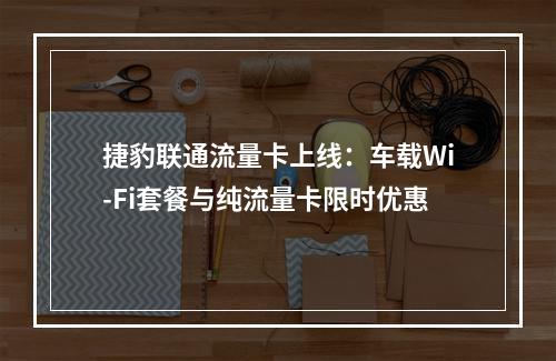 捷豹联通流量卡上线：车载Wi-Fi套餐与纯流量卡限时优惠