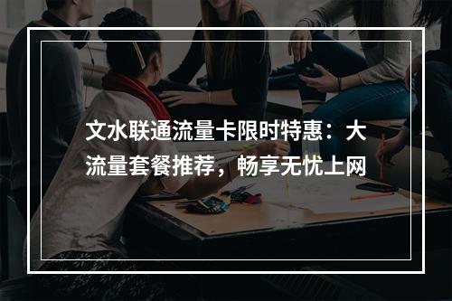 文水联通流量卡限时特惠：大流量套餐推荐，畅享无忧上网