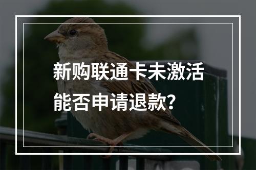 新购联通卡未激活能否申请退款？