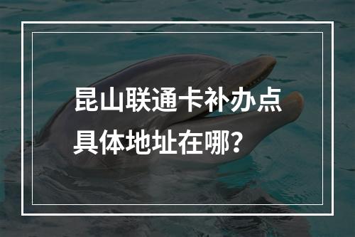 昆山联通卡补办点具体地址在哪？