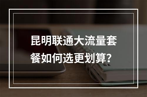昆明联通大流量套餐如何选更划算？