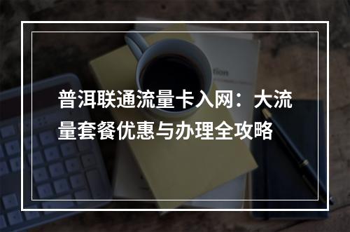 普洱联通流量卡入网：大流量套餐优惠与办理全攻略