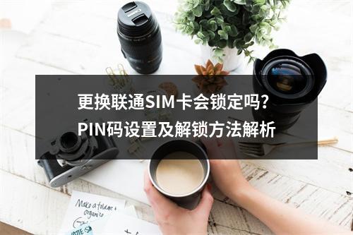 更换联通SIM卡会锁定吗？PIN码设置及解锁方法解析