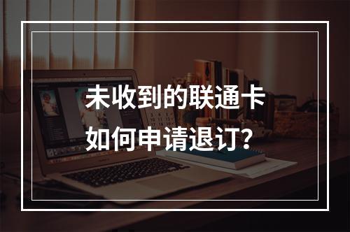 未收到的联通卡如何申请退订？