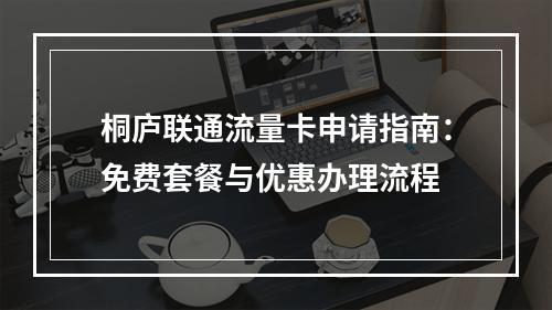 桐庐联通流量卡申请指南：免费套餐与优惠办理流程