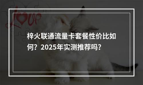 梓火联通流量卡套餐性价比如何？2025年实测推荐吗？