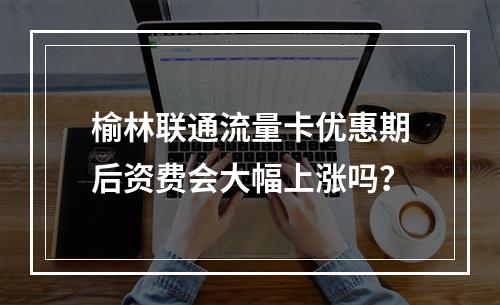 榆林联通流量卡优惠期后资费会大幅上涨吗？