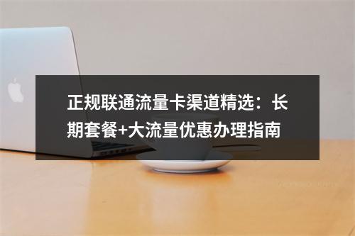 正规联通流量卡渠道精选：长期套餐+大流量优惠办理指南
