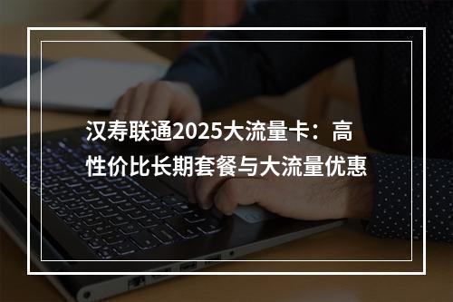 汉寿联通2025大流量卡：高性价比长期套餐与大流量优惠