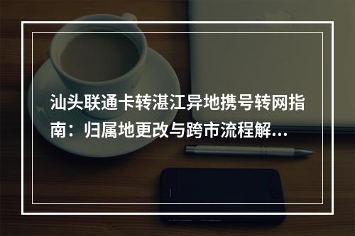 汕头联通卡转湛江异地携号转网指南：归属地更改与跨市流程解析