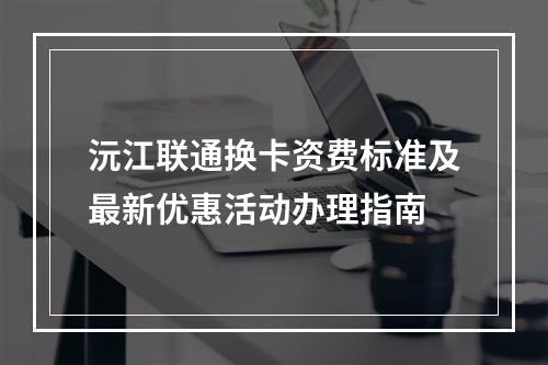 沅江联通换卡资费标准及最新优惠活动办理指南