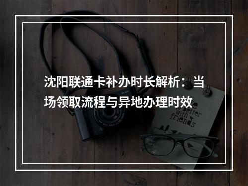 沈阳联通卡补办时长解析：当场领取流程与异地办理时效