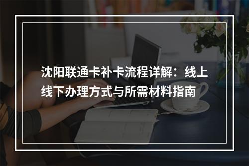 沈阳联通卡补卡流程详解：线上线下办理方式与所需材料指南