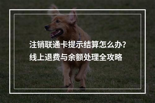 注销联通卡提示结算怎么办？线上退费与余额处理全攻略
